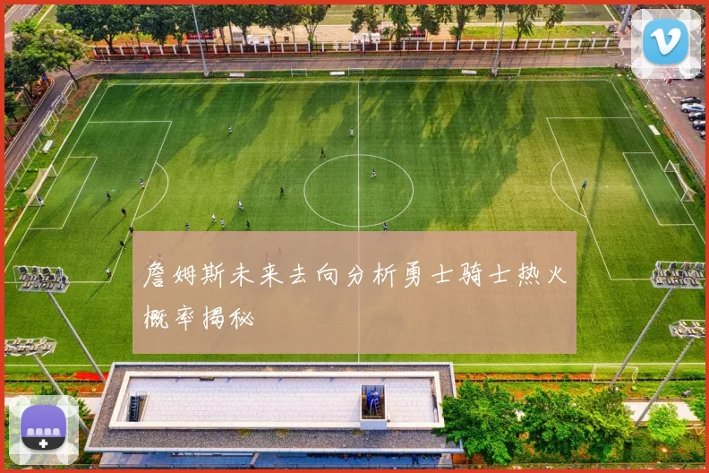 詹姆斯未来去向分析勇士骑士热火概率揭秘