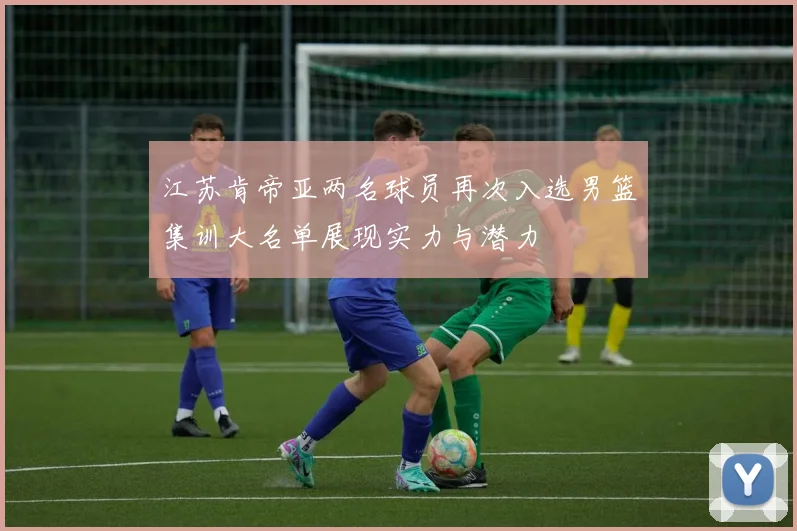 江苏肯帝亚两名球员再次入选男篮集训大名单展现实力与潜力