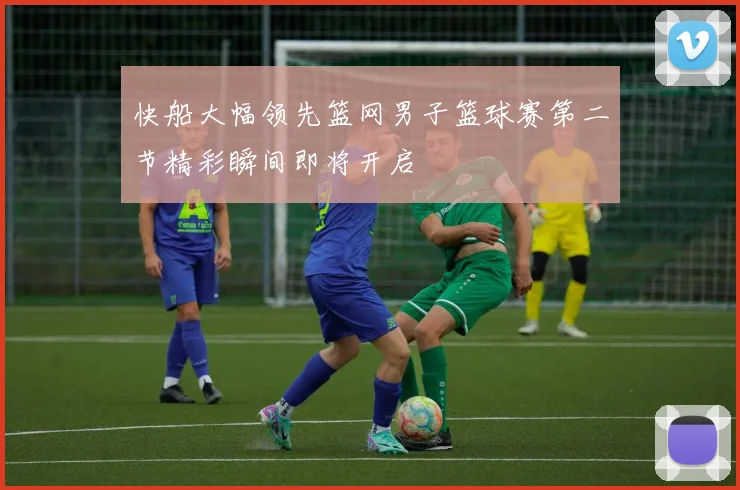 快船大幅领先篮网男子篮球赛第二节精彩瞬间即将开启