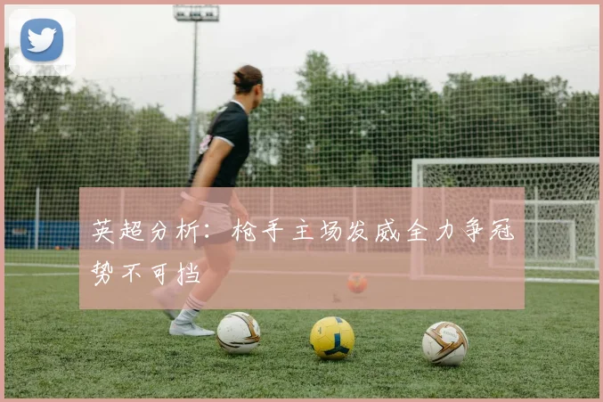 英超分析：枪手主场发威全力争冠势不可挡