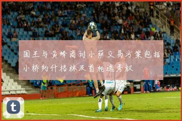 国王与黄蜂商讨小萨交易方案包括小桥约什格林及首轮选秀权