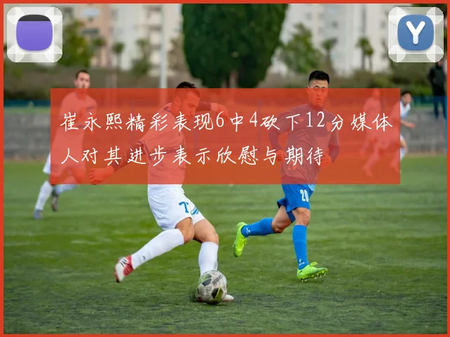崔永熙精彩表现6中4砍下12分媒体人对其进步表示欣慰与期待