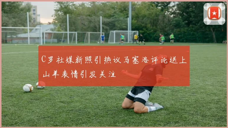 C罗社媒新照引热议马塞洛评论送上山羊表情引发关注