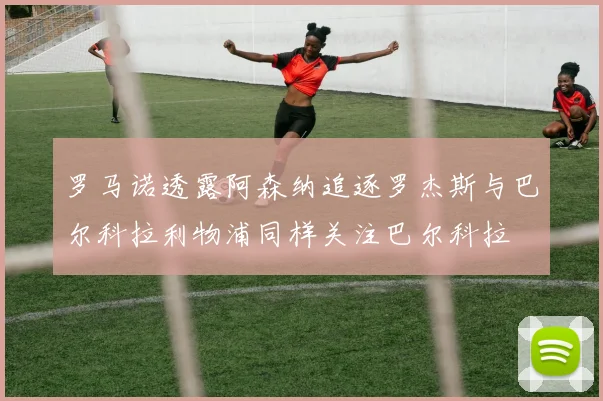 罗马诺透露阿森纳追逐罗杰斯与巴尔科拉利物浦同样关注巴尔科拉