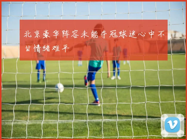 北京豪华阵容未能夺冠球迷心中不甘情绪难平