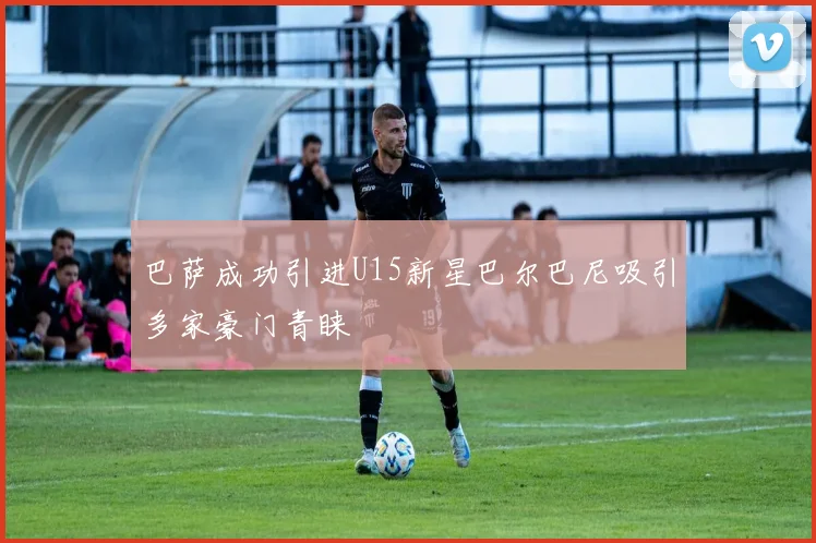 巴萨成功引进U15新星巴尔巴尼吸引多家豪门青睐