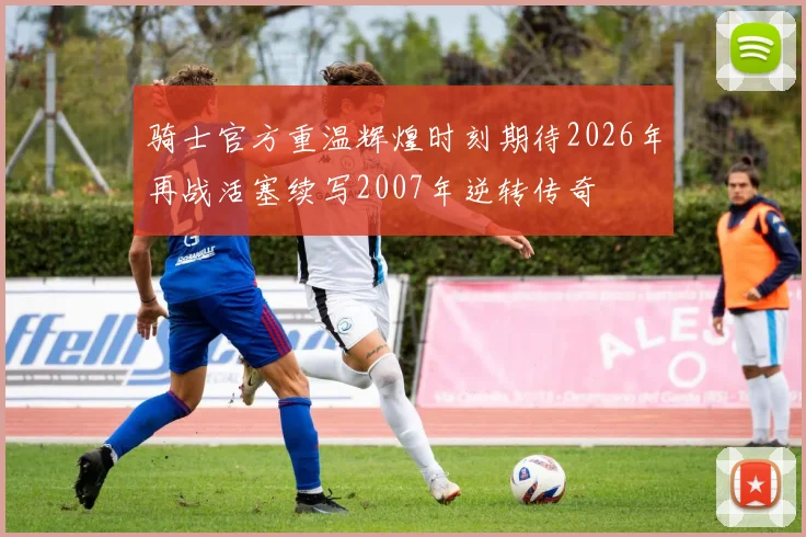 骑士官方重温辉煌时刻期待2026年再战活塞续写2007年逆转传奇