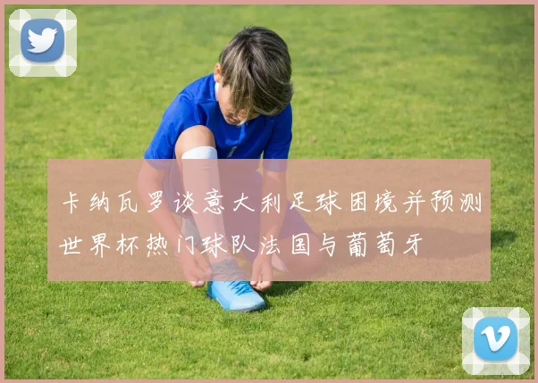 卡纳瓦罗谈意大利足球困境并预测世界杯热门球队法国与葡萄牙