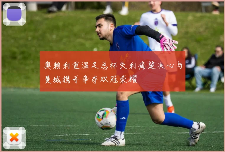 奥赖利重温足总杯失利痛楚决心与曼城携手争夺双冠荣耀