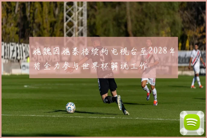 施魏因施泰格续约电视台至2028年将全力参与世界杯解说工作