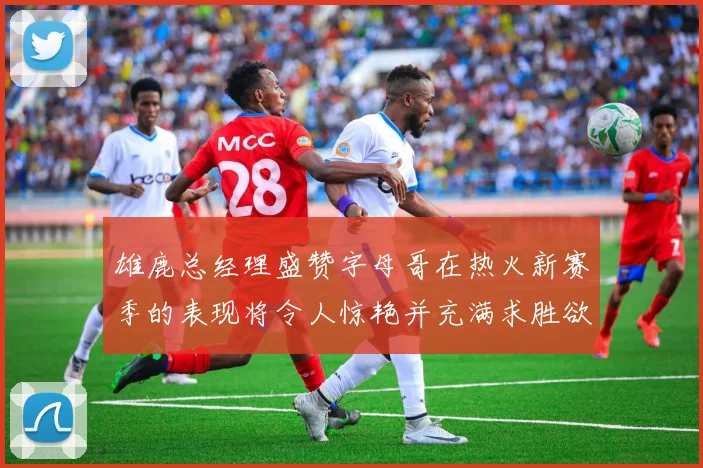雄鹿总经理盛赞字母哥在热火新赛季的表现将令人惊艳并充满求胜欲