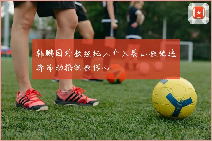 韩鹏因外教经纪人介入泰山教练选择而动摇执教信心