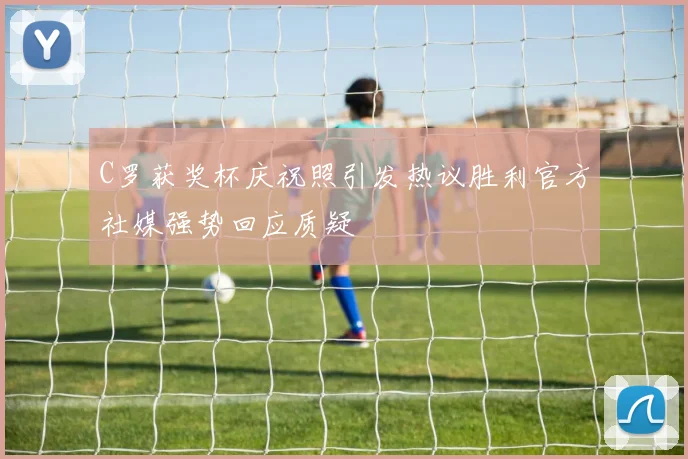 C罗获奖杯庆祝照引发热议胜利官方社媒强势回应质疑
