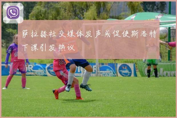 萨拉赫社交媒体发声或促使斯洛特下课引发热议