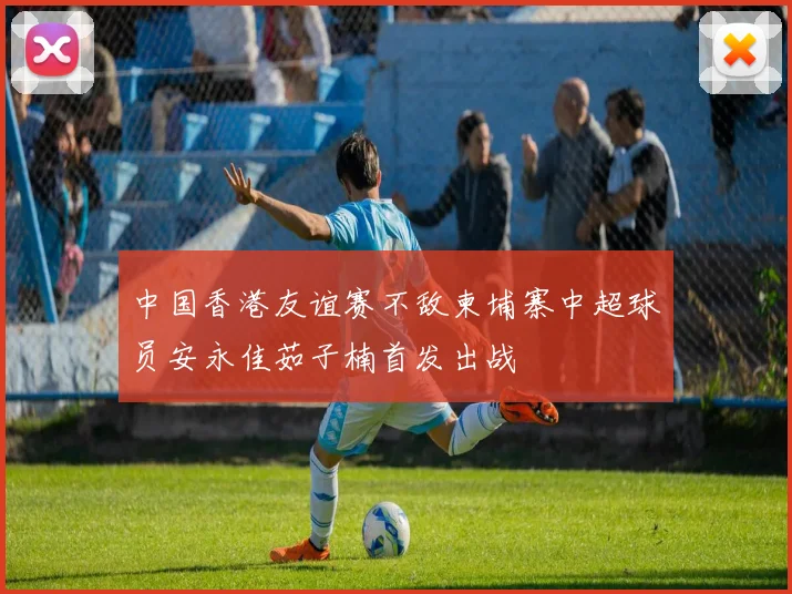 中国香港友谊赛不敌柬埔寨中超球员安永佳茹子楠首发出战