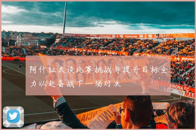 阿什拉夫谈比赛挑战与提升目标全力以赴备战下一场对决