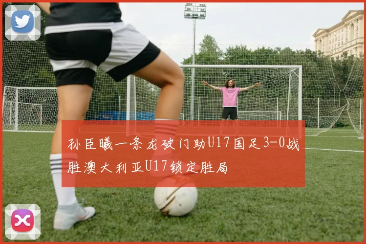 孙臣曦一条龙破门助U17国足3-0战胜澳大利亚U17锁定胜局