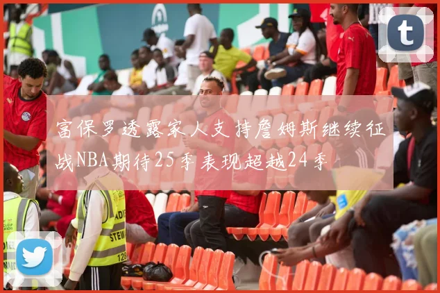 富保罗透露家人支持詹姆斯继续征战NBA期待25季表现超越24季