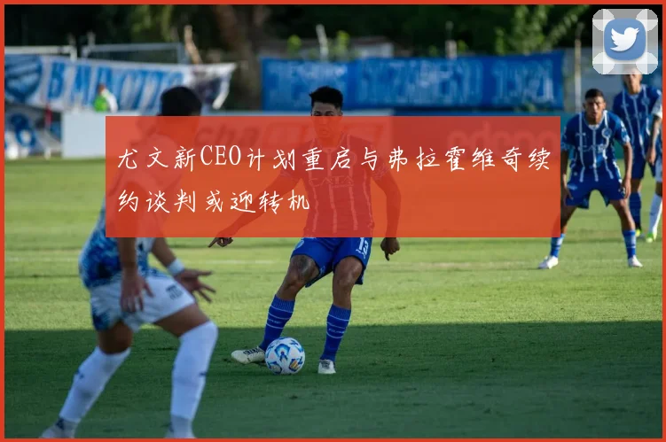 尤文新CEO计划重启与弗拉霍维奇续约谈判或迎转机