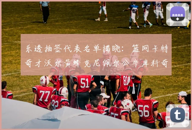 乐透抽签代表名单揭晓：篮网卡特奇才沃尔黄蜂克尼佩尔公牛库科奇齐聚一堂