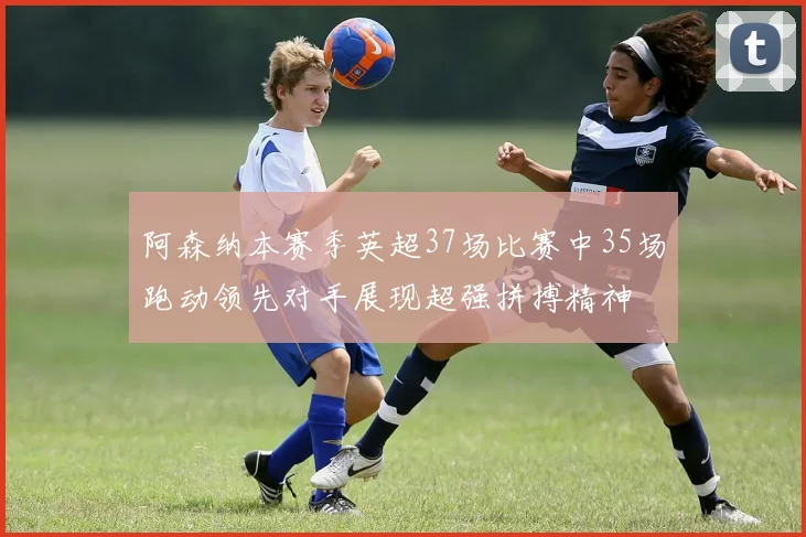 阿森纳本赛季英超37场比赛中35场跑动领先对手展现超强拼搏精神