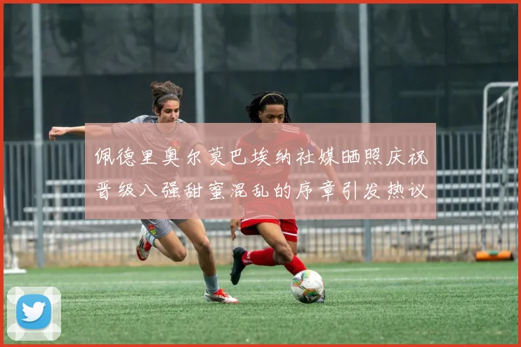 佩德里奥尔莫巴埃纳社媒晒照庆祝晋级八强甜蜜混乱的序章引发热议